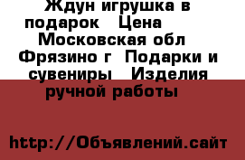Ждун игрушка в подарок › Цена ­ 600 - Московская обл., Фрязино г. Подарки и сувениры » Изделия ручной работы   